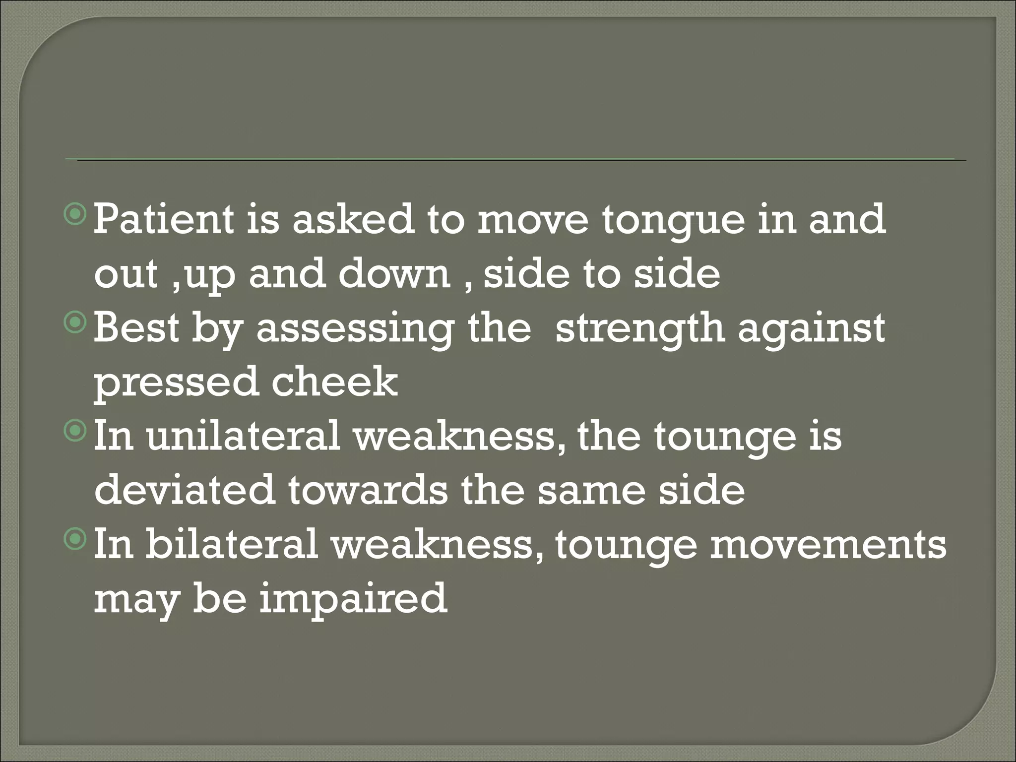  Patient is asked to move tongue in and
  out ,up and down , side to side
 Best by assessing the strength against
  pressed cheek
 In unilateral weakness, the tounge is
  deviated towards the same side
 In bilateral weakness, tounge movements
  may be impaired
 