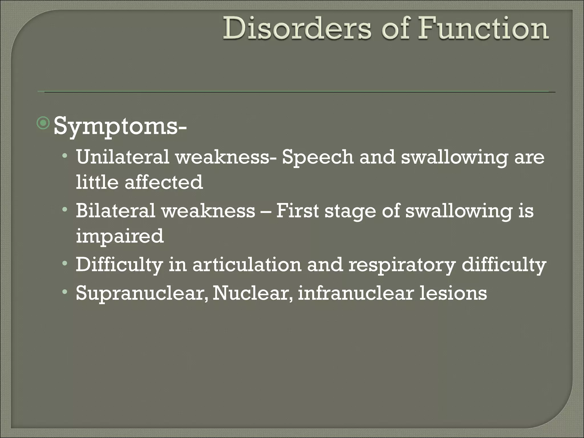  Symptoms-
 • Unilateral weakness- Speech and swallowing are
   little affected
 • Bilateral weakness – First stage of swallowing is
   impaired
 • Difficulty in articulation and respiratory difficulty
 • Supranuclear, Nuclear, infranuclear lesions
 