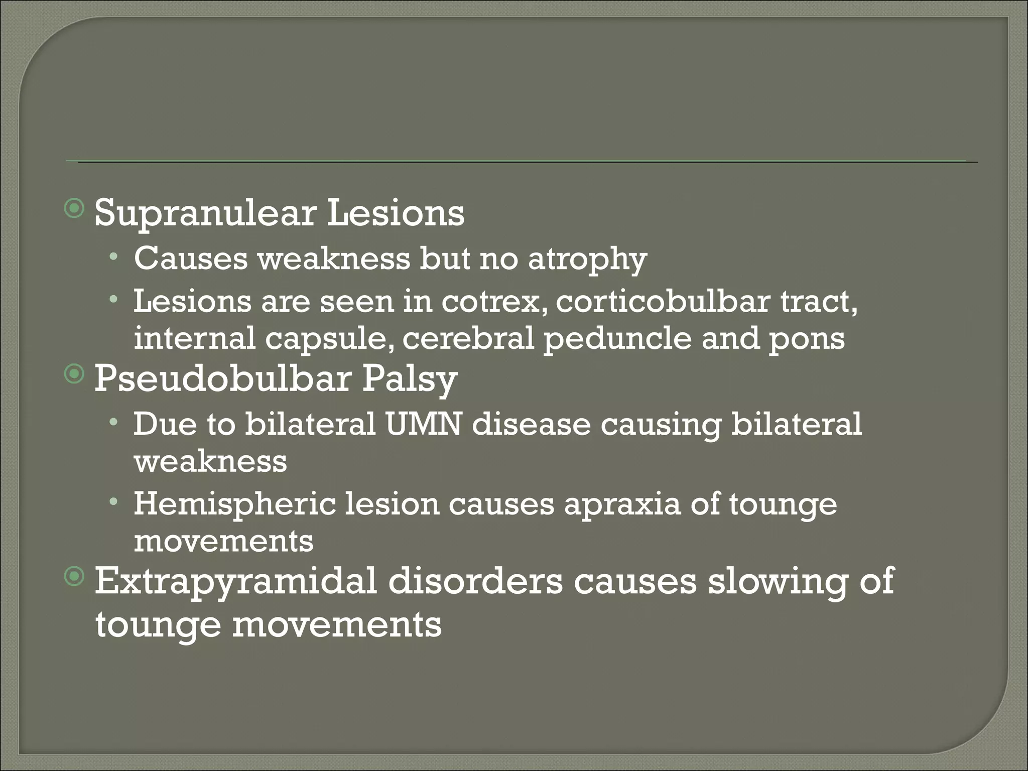  Supranulear   Lesions
  • Causes weakness but no atrophy
  • Lesions are seen in cotrex, corticobulbar tract,
   internal capsule, cerebral peduncle and pons
 Pseudobulbar    Palsy
  • Due to bilateral UMN disease causing bilateral
    weakness
  • Hemispheric lesion causes apraxia of tounge
    movements
 Extrapyramidal
              disorders causes slowing of
 tounge movements
 