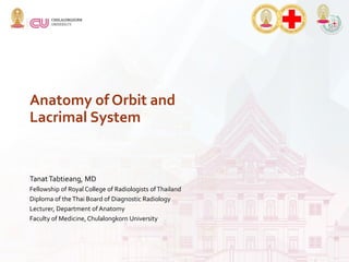 Anatomy of Orbit and
Lacrimal System
Tanat Tabtieang, MD
Fellowship of Royal College of Radiologists ofThailand
Diploma of theThai Board of Diagnostic Radiology
Lecturer, Department of Anatomy
Faculty of Medicine, Chulalongkorn University
 