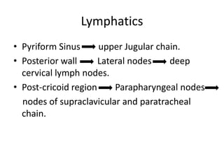 Lymphatics
• Pyriform Sinus      upper Jugular chain.
• Posterior wall      Lateral nodes    deep
  cervical lymph nodes.
• Post-cricoid region     Parapharyngeal nodes
  nodes of supraclavicular and paratracheal
  chain.
 