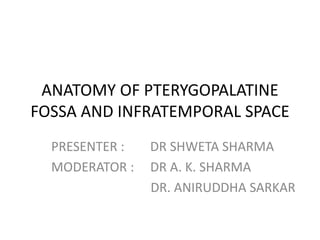 ANATOMY OF PTERYGOPALATINE
FOSSA AND INFRATEMPORAL SPACE
PRESENTER : DR SHWETA SHARMA
MODERATOR : DR A. K. SHARMA
DR. ANIRUDDHA SARKAR
 