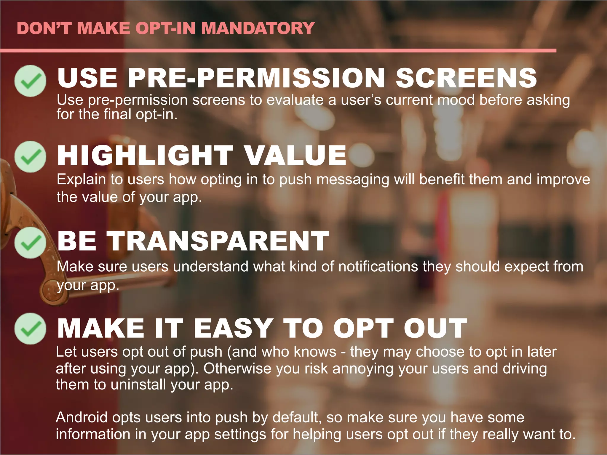 USE PRE-PERMISSION SCREENS
Use pre-permission screens to evaluate a user’s current mood before asking
for the final opt-in.
HIGHLIGHT VALUE
Explain to users how opting in to push messaging will benefit them and improve
the value of your app.
BE TRANSPARENT
Make sure users understand what kind of notifications they should expect from
your app.
MAKE IT EASY TO OPT OUT
Let users opt out of push (and who knows - they may choose to opt in later
after using your app). Otherwise you risk annoying your users and driving
them to uninstall your app.
Android opts users into push by default, so make sure you have some
information in your app settings for helping users opt out if they really want to.
DON’T MAKE OPT-IN MANDATORY
 