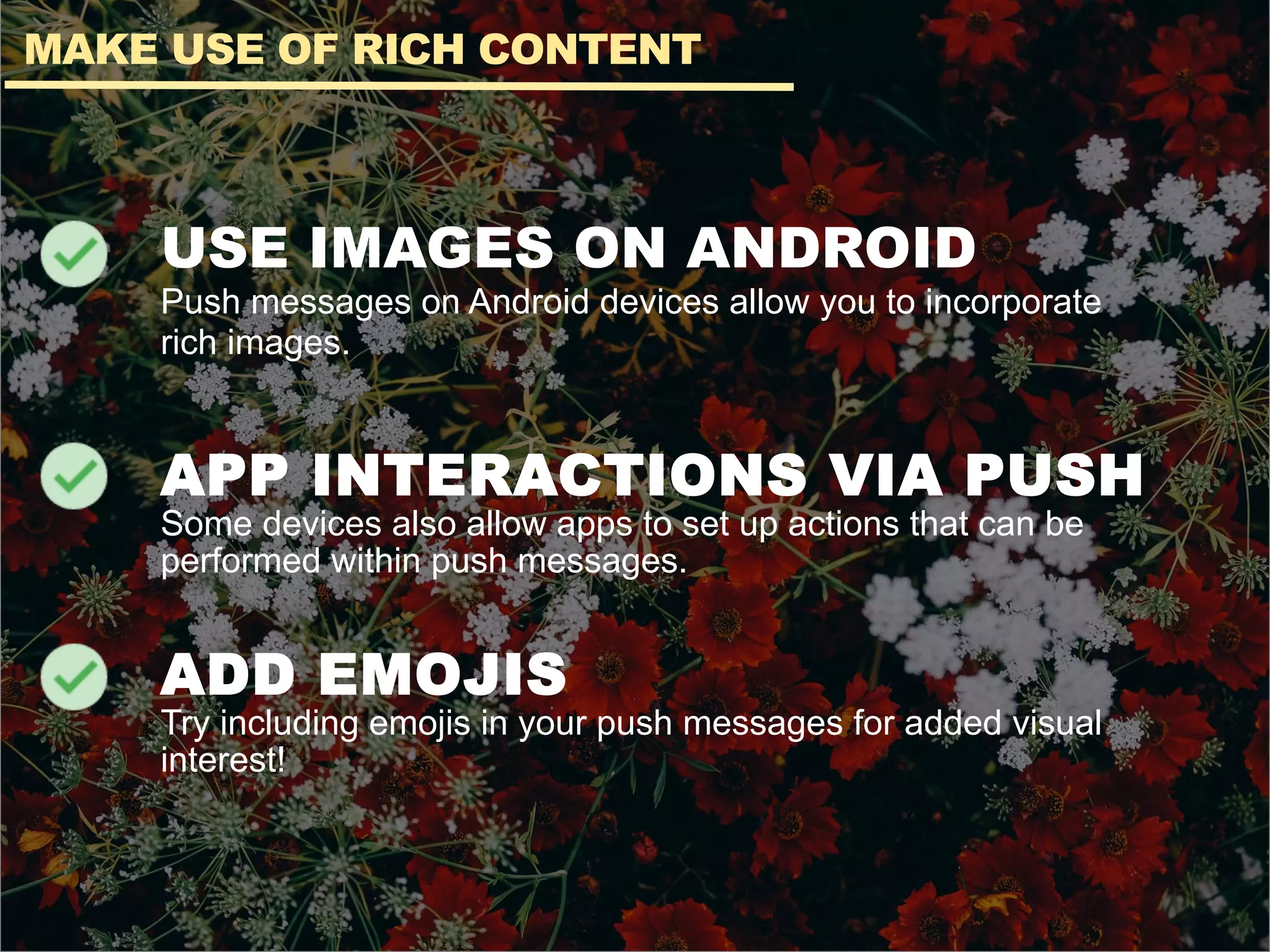 USE IMAGES ON ANDROID
Push messages on Android devices allow you to incorporate
rich images.
APP INTERACTIONS VIA PUSH
Some devices also allow apps to set up actions that can be
performed within push messages.
ADD EMOJIS
Try including emojis in your push messages for added visual
interest!
MAKE USE OF RICH CONTENT
 