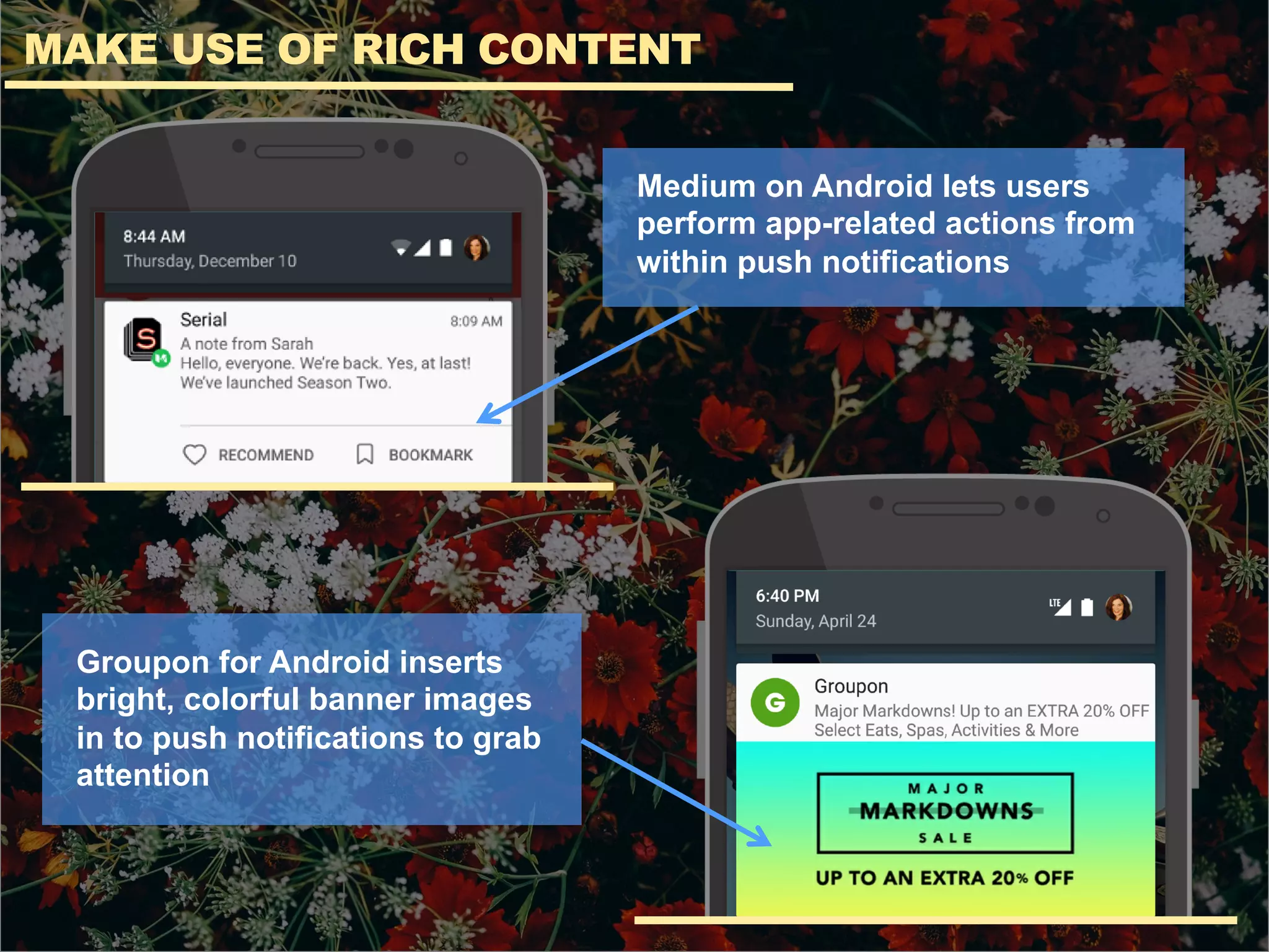 MAKE USE OF RICH CONTENT
Medium on Android lets users
perform app-related actions from
within push notifications
Groupon for Android inserts
bright, colorful banner images
in to push notifications to grab
attention
 