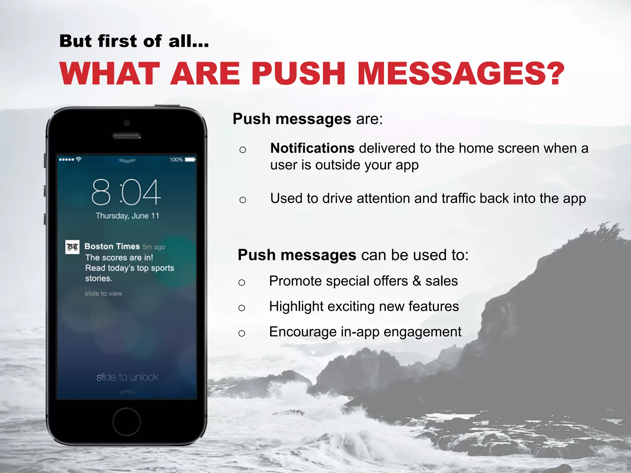 WHAT ARE PUSH MESSAGES?
Push messages can be used to:
o  Promote special offers & sales
o  Highlight exciting new features
o  Encourage in-app engagement
But first of all…
o  Notifications delivered to the home screen when a
user is outside your app
o  Used to drive attention and traffic back into the app
Push messages are:
 