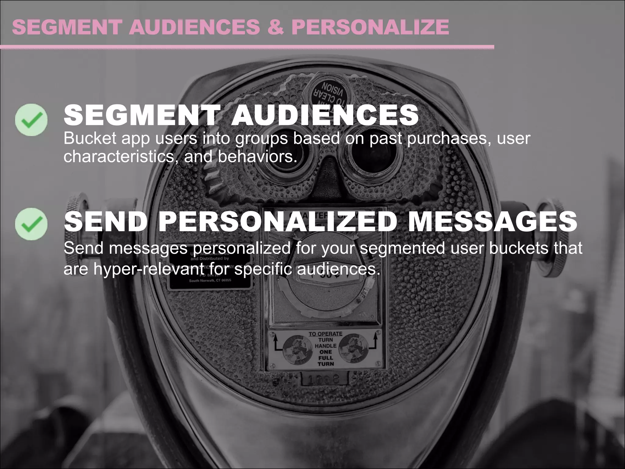 SEGMENT AUDIENCES
Bucket app users into groups based on past purchases, user
characteristics, and behaviors.
SEND PERSONALIZED MESSAGES
Send messages personalized for your segmented user buckets that
are hyper-relevant for specific audiences.
SEGMENT AUDIENCES & PERSONALIZE
 