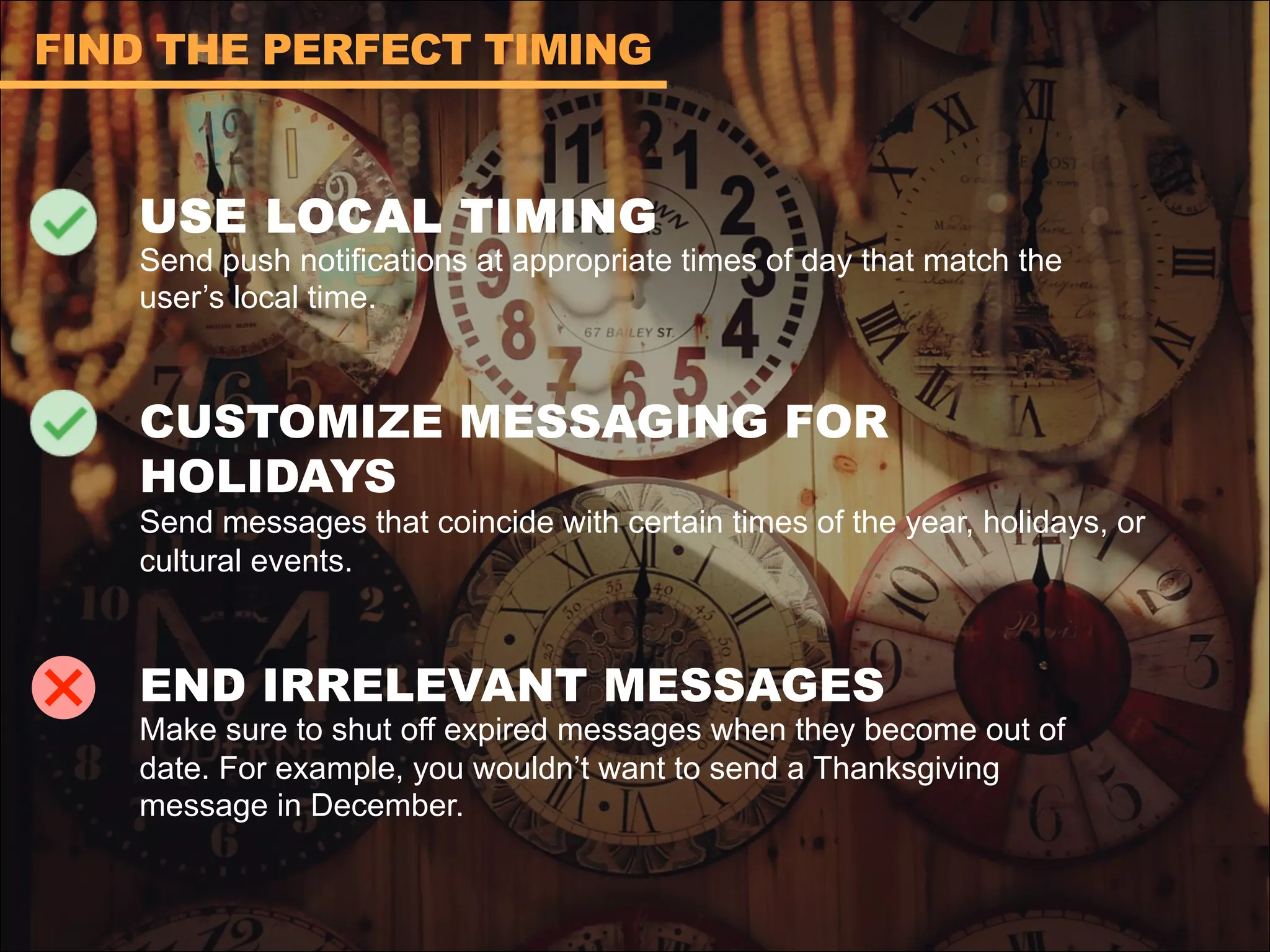 USE LOCAL TIMING
Send push notifications at appropriate times of day that match the
user’s local time.
CUSTOMIZE MESSAGING FOR
HOLIDAYS
Send messages that coincide with certain times of the year, holidays, or
cultural events.
END IRRELEVANT MESSAGES
Make sure to shut off expired messages when they become out of
date. For example, you wouldn’t want to send a Thanksgiving
message in December.
FIND THE PERFECT TIMING
 
