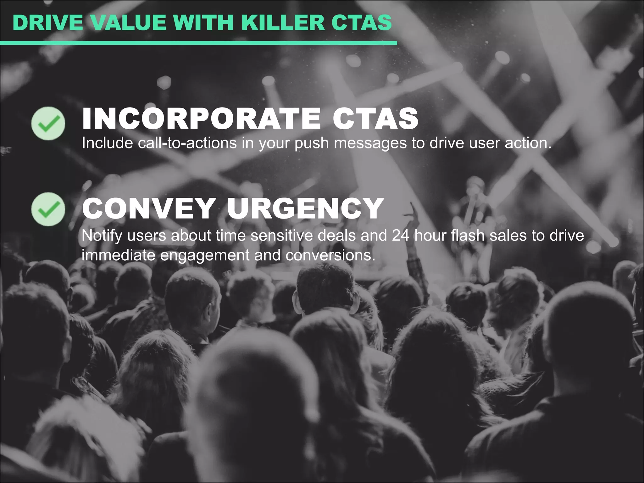 INCORPORATE CTAS
Include call-to-actions in your push messages to drive user action.
CONVEY URGENCY
Notify users about time sensitive deals and 24 hour flash sales to drive
immediate engagement and conversions.
DRIVE VALUE WITH KILLER CTAS
 