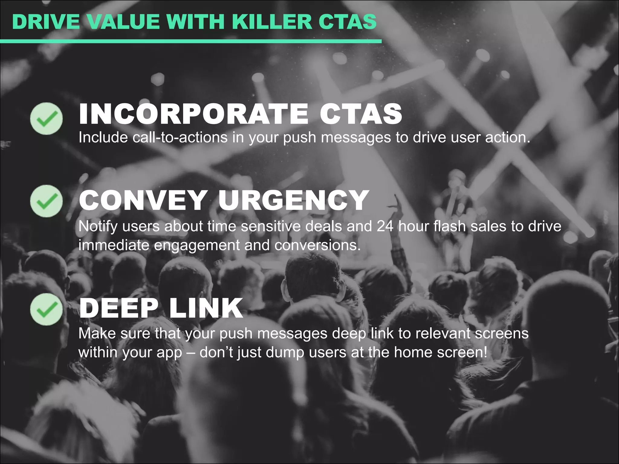 INCORPORATE CTAS
Include call-to-actions in your push messages to drive user action.
CONVEY URGENCY
Notify users about time sensitive deals and 24 hour flash sales to drive
immediate engagement and conversions.
DEEP LINK
Make sure that your push messages deep link to relevant screens
within your app – don’t just dump users at the home screen!
DRIVE VALUE WITH KILLER CTAS
 