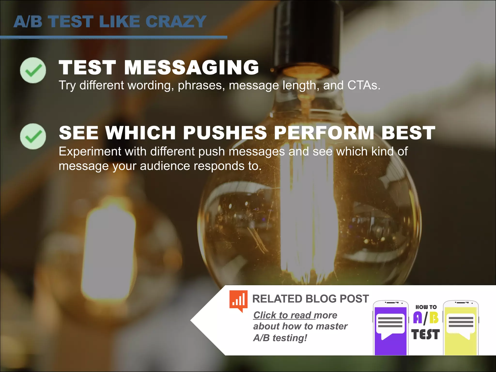 TEST MESSAGING
Try different wording, phrases, message length, and CTAs.
SEE WHICH PUSHES PERFORM BEST
Experiment with different push messages and see which kind of
message your audience responds to.
A/B TEST LIKE CRAZY
Click to read more
about how to master
A/B testing!
RELATED BLOG POST
 