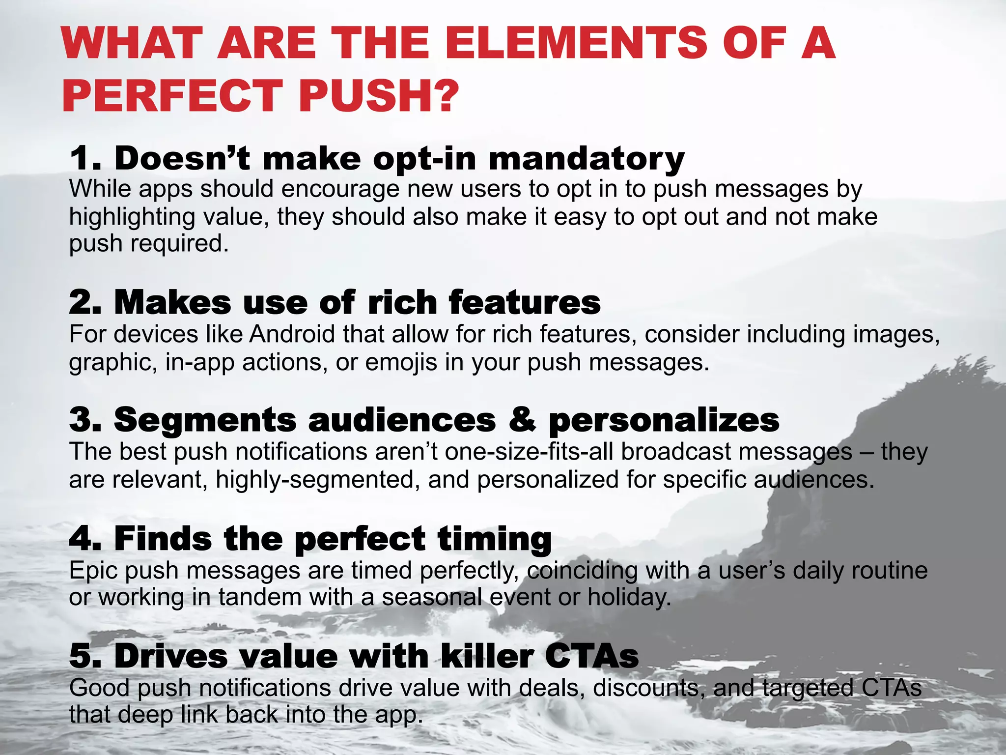 WHAT ARE THE ELEMENTS OF A
PERFECT PUSH?
1. Doesn’t make opt-in mandatory
While apps should encourage new users to opt in to push messages by
highlighting value, they should also make it easy to opt out and not make
push required.
2. Makes use of rich features
For devices like Android that allow for rich features, consider including images,
graphic, in-app actions, or emojis in your push messages.
3. Segments audiences & personalizes
The best push notifications aren’t one-size-fits-all broadcast messages – they
are relevant, highly-segmented, and personalized for specific audiences.
4. Finds the perfect timing
Epic push messages are timed perfectly, coinciding with a user’s daily routine
or working in tandem with a seasonal event or holiday.
5. Drives value with killer CTAs
Good push notifications drive value with deals, discounts, and targeted CTAs
that deep link back into the app.
 