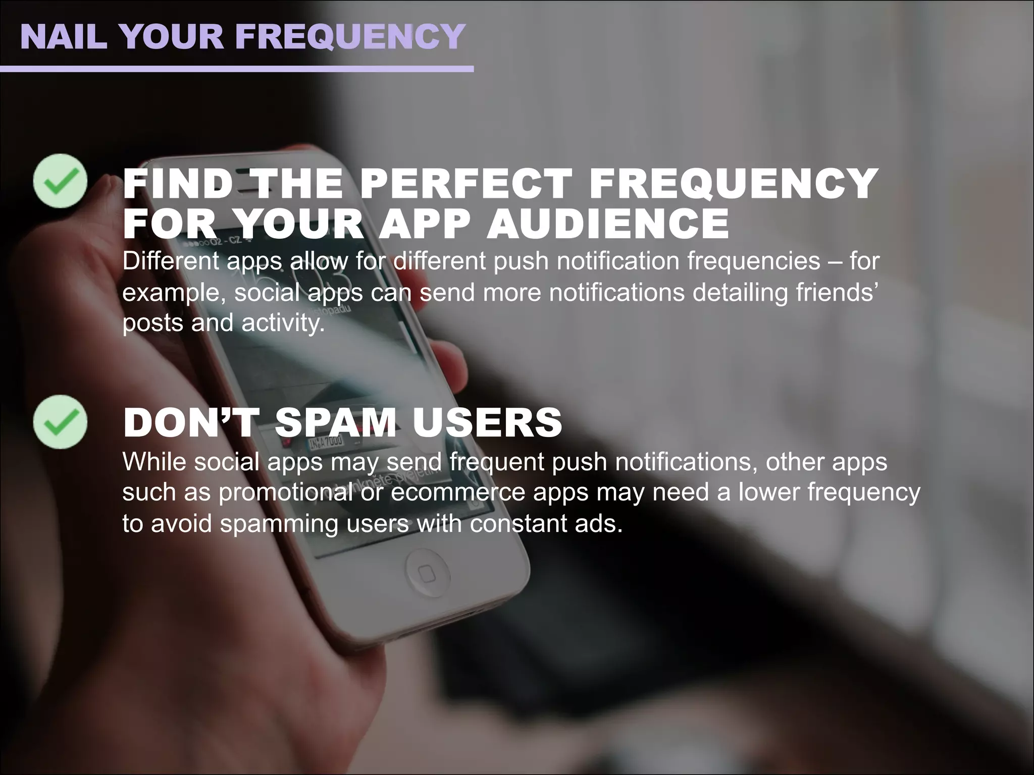 FIND THE PERFECT FREQUENCY
FOR YOUR APP AUDIENCE
Different apps allow for different push notification frequencies – for
example, social apps can send more notifications detailing friends’
posts and activity.
DON’T SPAM USERS
While social apps may send frequent push notifications, other apps
such as promotional or ecommerce apps may need a lower frequency
to avoid spamming users with constant ads.
NAIL YOUR FREQUENCY
 