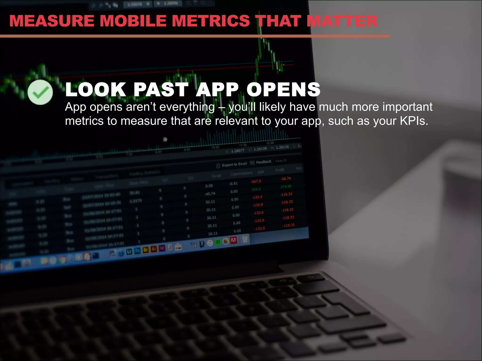 LOOK PAST APP OPENS
App opens aren’t everything – you’ll likely have much more important
metrics to measure that are relevant to your app, such as your KPIs.
MEASURE MOBILE METRICS THAT MATTER
 