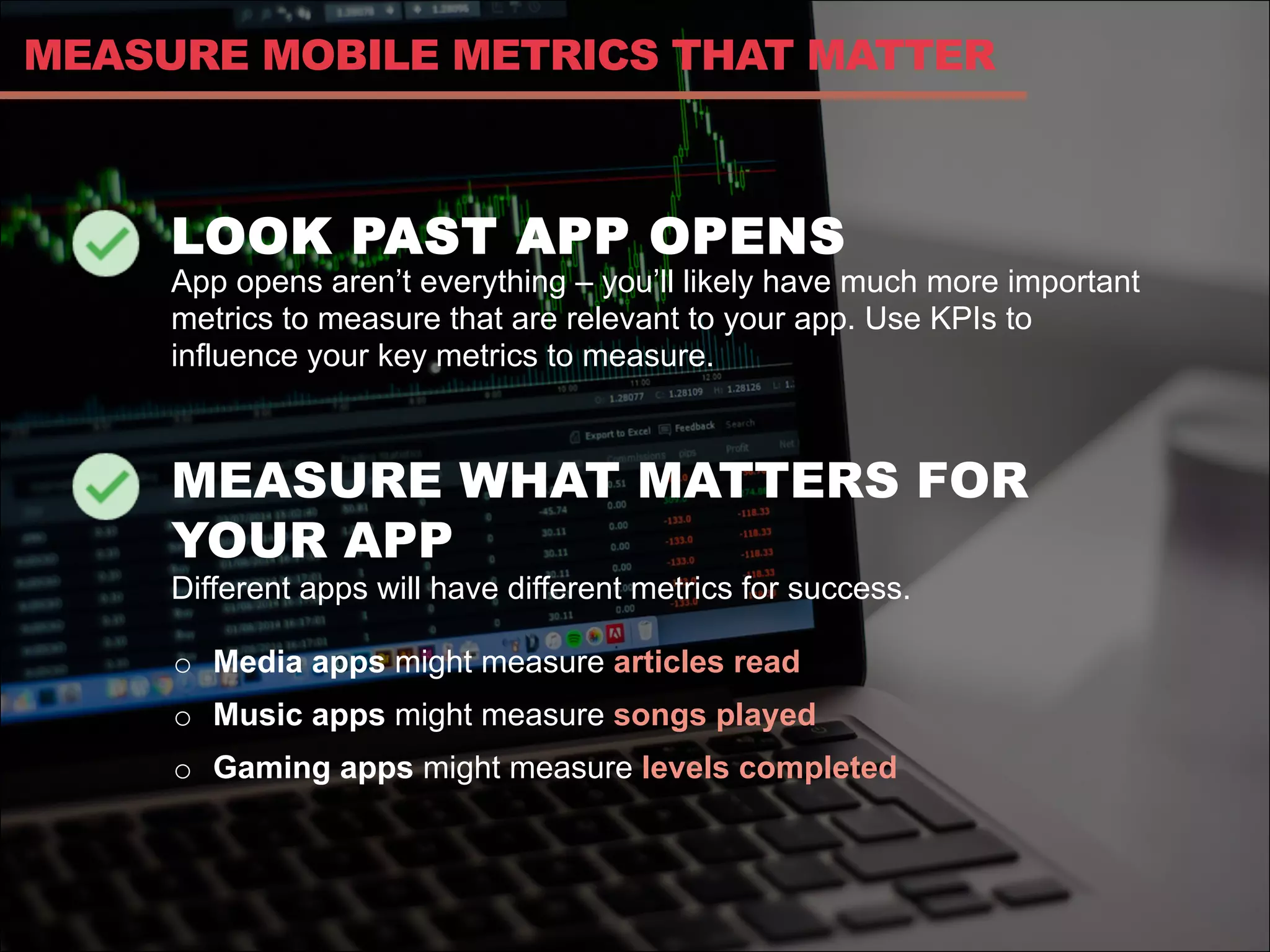 LOOK PAST APP OPENS
App opens aren’t everything – you’ll likely have much more important
metrics to measure that are relevant to your app. Use KPIs to
influence your key metrics to measure.
MEASURE WHAT MATTERS FOR
YOUR APP
Different apps will have different metrics for success.
MEASURE MOBILE METRICS THAT MATTER
o  Media apps might measure articles read
o  Music apps might measure songs played
o  Gaming apps might measure levels completed
 