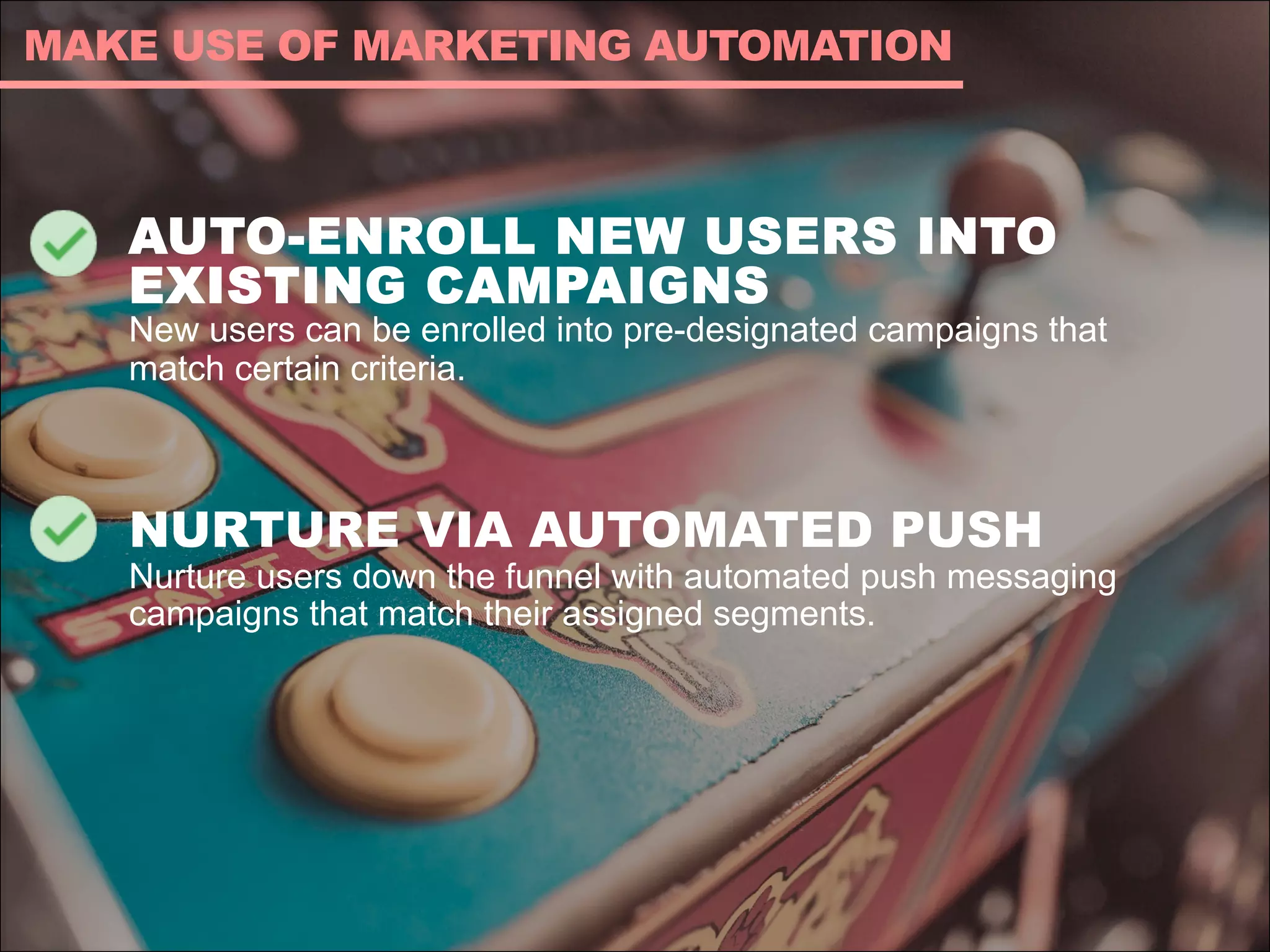 AUTO-ENROLL NEW USERS INTO
EXISTING CAMPAIGNS
New users can be enrolled into pre-designated campaigns that
match certain criteria.
NURTURE VIA AUTOMATED PUSH
Nurture users down the funnel with automated push messaging
campaigns that match their assigned segments.
MAKE USE OF MARKETING AUTOMATION
 