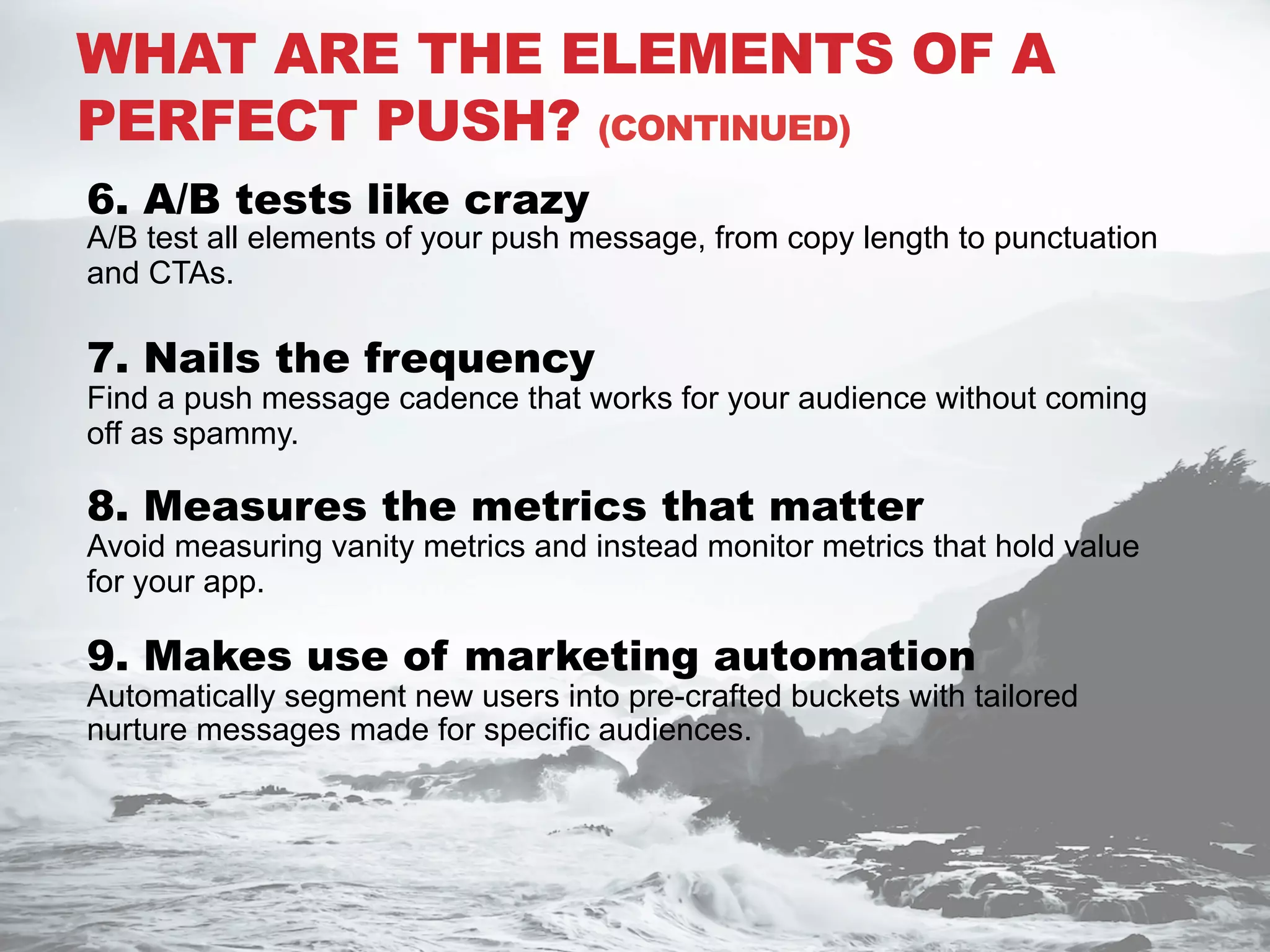 6. A/B tests like crazy
A/B test all elements of your push message, from copy length to punctuation
and CTAs.
7. Nails the frequency
Find a push message cadence that works for your audience without coming
off as spammy.
8. Measures the metrics that matter
Avoid measuring vanity metrics and instead monitor metrics that hold value
for your app.
9. Makes use of marketing automation
Automatically segment new users into pre-crafted buckets with tailored
nurture messages made for specific audiences.
WHAT ARE THE ELEMENTS OF A
PERFECT PUSH? (CONTINUED)
 