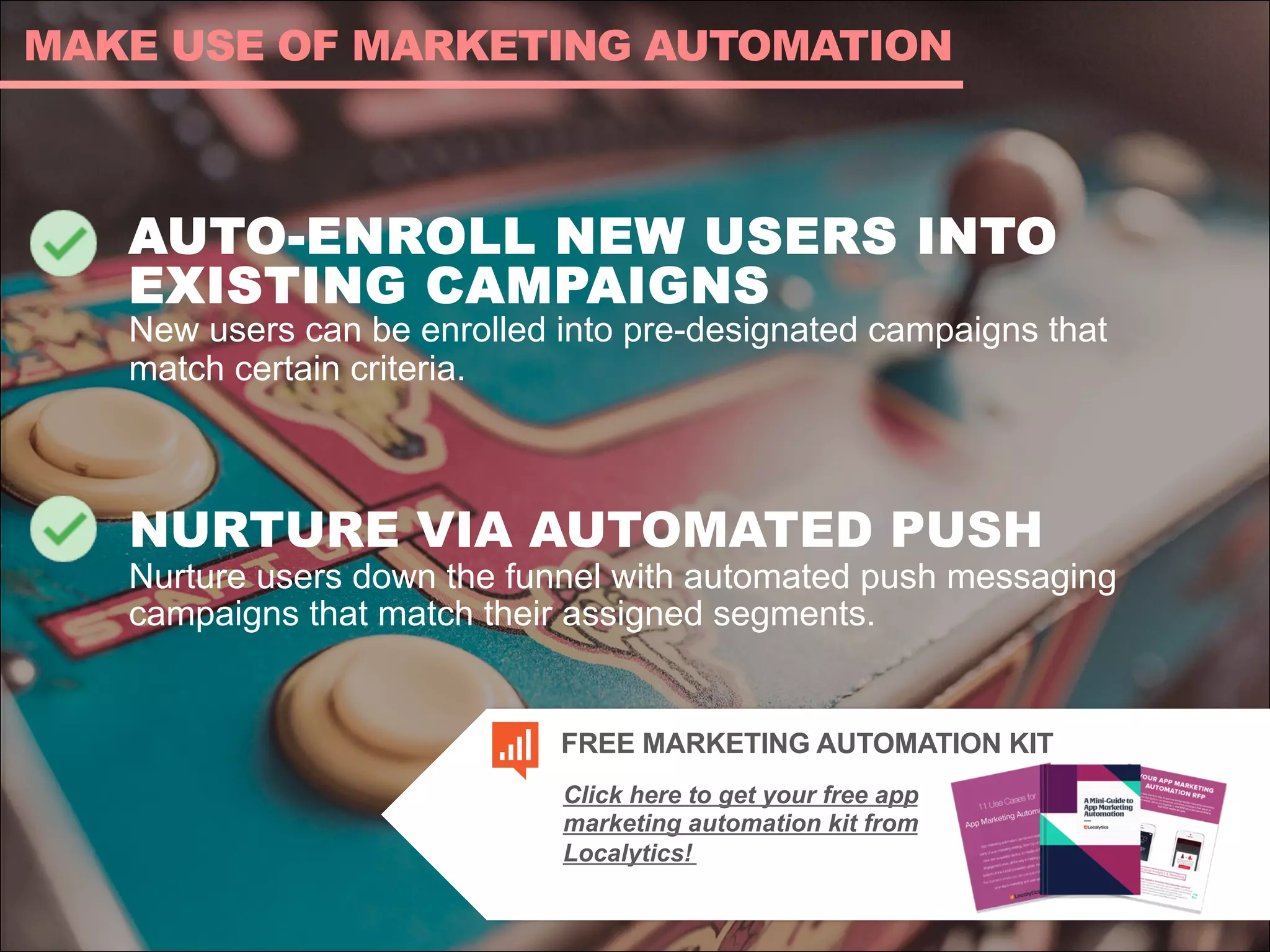 AUTO-ENROLL NEW USERS INTO
EXISTING CAMPAIGNS
New users can be enrolled into pre-designated campaigns that
match certain criteria.
NURTURE VIA AUTOMATED PUSH
Nurture users down the funnel with automated push messaging
campaigns that match their assigned segments.
MAKE USE OF MARKETING AUTOMATION
Click here to get your free app
marketing automation kit from
Localytics!
FREE MARKETING AUTOMATION KIT
 