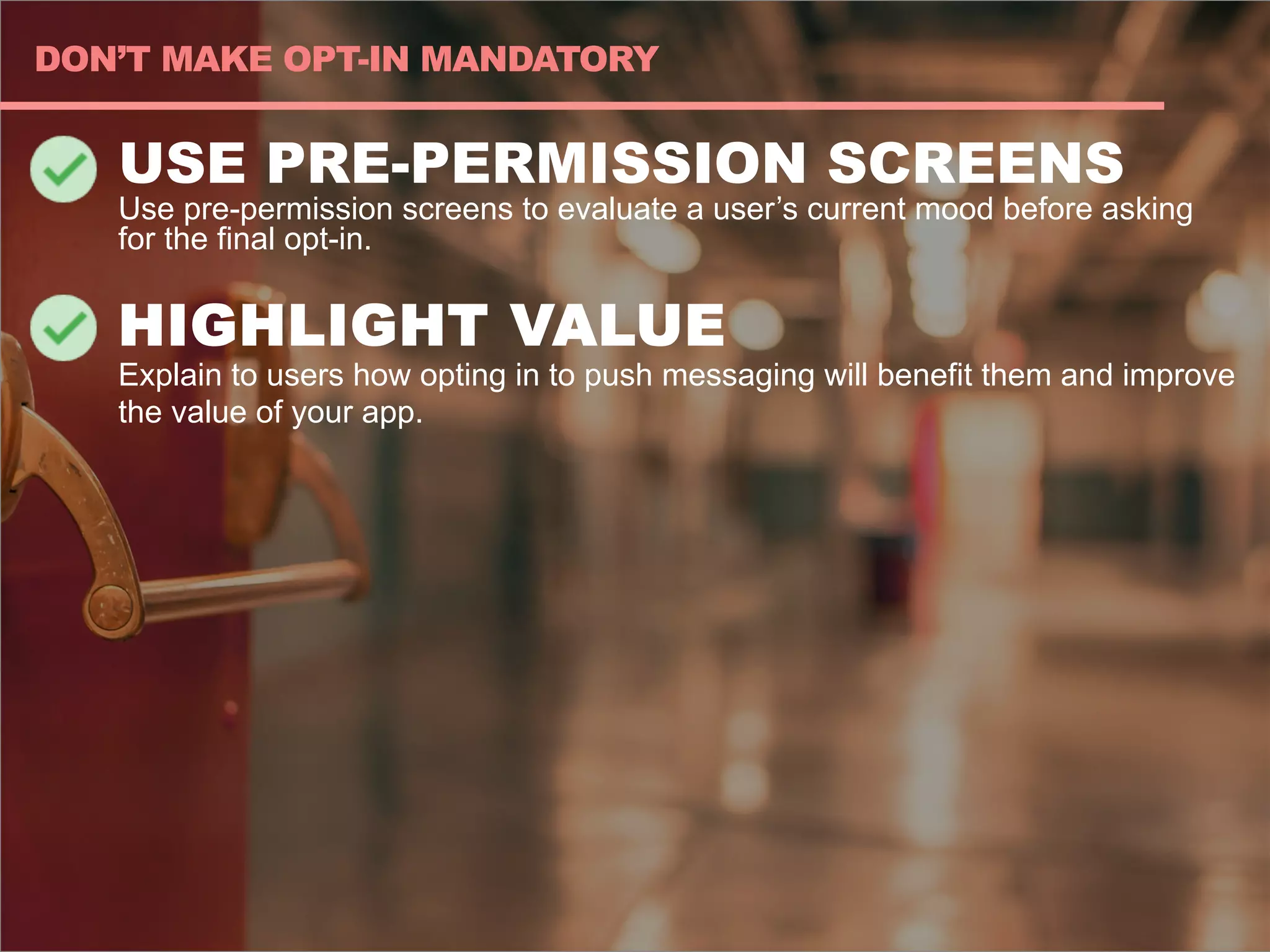 USE PRE-PERMISSION SCREENS
Use pre-permission screens to evaluate a user’s current mood before asking
for the final opt-in.
HIGHLIGHT VALUE
Explain to users how opting in to push messaging will benefit them and improve
the value of your app.
DON’T MAKE OPT-IN MANDATORY
 