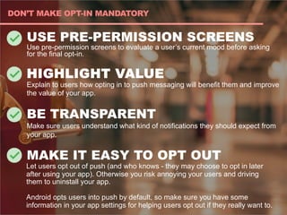 USE PRE-PERMISSION SCREENS
Use pre-permission screens to evaluate a user’s current mood before asking
for the final opt-in.
HIGHLIGHT VALUE
Explain to users how opting in to push messaging will benefit them and improve
the value of your app.
BE TRANSPARENT
Make sure users understand what kind of notifications they should expect from
your app.
MAKE IT EASY TO OPT OUT
Let users opt out of push (and who knows - they may choose to opt in later
after using your app). Otherwise you risk annoying your users and driving
them to uninstall your app.
Android opts users into push by default, so make sure you have some
information in your app settings for helping users opt out if they really want to.
DON’T MAKE OPT-IN MANDATORY
 