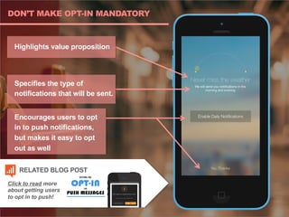 DON’T MAKE OPT-IN MANDATORY
Highlights value proposition
Specifies the type of
notifications that will be sent.
Encourages users to opt
in to push notifications,
but makes it easy to opt
out as well
Click to read more
about getting users
to opt in to push!
RELATED BLOG POST
 