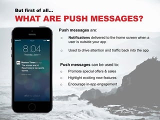 WHAT ARE PUSH MESSAGES?
Push messages can be used to:
o  Promote special offers & sales
o  Highlight exciting new features
o  Encourage in-app engagement
But first of all…
o  Notifications delivered to the home screen when a
user is outside your app
o  Used to drive attention and traffic back into the app
Push messages are:
 