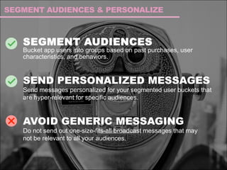 SEGMENT AUDIENCES
Bucket app users into groups based on past purchases, user
characteristics, and behaviors.
SEND PERSONALIZED MESSAGES
Send messages personalized for your segmented user buckets that
are hyper-relevant for specific audiences.
AVOID GENERIC MESSAGING
Do not send out one-size-fits-all broadcast messages that may
not be relevant to all your audiences.
SEGMENT AUDIENCES & PERSONALIZE
 