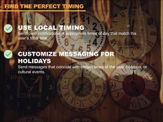 USE LOCAL TIMING
Send push notifications at appropriate times of day that match the
user’s local time.
CUSTOMIZE MESSAGING FOR
HOLIDAYS
Send messages that coincide with certain times of the year, holidays, or
cultural events.
FIND THE PERFECT TIMING
 