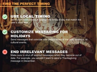 USE LOCAL TIMING
Send push notifications at appropriate times of day that match the
user’s local time.
CUSTOMIZE MESSAGING FOR
HOLIDAYS
Send messages that coincide with certain times of the year, holidays, or
cultural events.
END IRRELEVANT MESSAGES
Make sure to shut off expired messages when they become out of
date. For example, you wouldn’t want to send a Thanksgiving
message in December.
FIND THE PERFECT TIMING
 