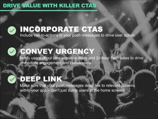 INCORPORATE CTAS
Include call-to-actions in your push messages to drive user action.
CONVEY URGENCY
Notify users about time sensitive deals and 24 hour flash sales to drive
immediate engagement and conversions.
DEEP LINK
Make sure that your push messages deep link to relevant screens
within your app – don’t just dump users at the home screen!
DRIVE VALUE WITH KILLER CTAS
 