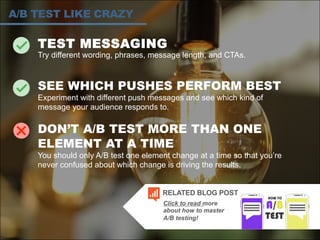 TEST MESSAGING
Try different wording, phrases, message length, and CTAs.
SEE WHICH PUSHES PERFORM BEST
Experiment with different push messages and see which kind of
message your audience responds to.
DON’T A/B TEST MORE THAN ONE
ELEMENT AT A TIME
You should only A/B test one element change at a time so that you’re
never confused about which change is driving the results.
A/B TEST LIKE CRAZY
Click to read more
about how to master
A/B testing!
RELATED BLOG POST
 
