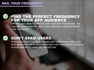FIND THE PERFECT FREQUENCY
FOR YOUR APP AUDIENCE
Different apps allow for different push notification frequencies – for
example, social apps can send more notifications detailing friends’
posts and activity.
DON’T SPAM USERS
While social apps may send frequent push notifications, other apps
such as promotional or ecommerce apps may need a lower frequency
to avoid spamming users with constant ads.
NAIL YOUR FREQUENCY
 