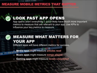 LOOK PAST APP OPENS
App opens aren’t everything – you’ll likely have much more important
metrics to measure that are relevant to your app. Use KPIs to
influence your key metrics to measure.
MEASURE WHAT MATTERS FOR
YOUR APP
Different apps will have different metrics for success.
MEASURE MOBILE METRICS THAT MATTER
o  Media apps might measure articles read
o  Music apps might measure songs played
o  Gaming apps might measure levels completed
 