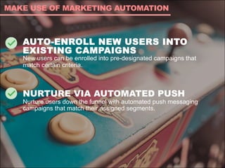 AUTO-ENROLL NEW USERS INTO
EXISTING CAMPAIGNS
New users can be enrolled into pre-designated campaigns that
match certain criteria.
NURTURE VIA AUTOMATED PUSH
Nurture users down the funnel with automated push messaging
campaigns that match their assigned segments.
MAKE USE OF MARKETING AUTOMATION
 