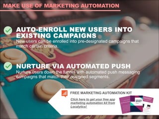 AUTO-ENROLL NEW USERS INTO
EXISTING CAMPAIGNS
New users can be enrolled into pre-designated campaigns that
match certain criteria.
NURTURE VIA AUTOMATED PUSH
Nurture users down the funnel with automated push messaging
campaigns that match their assigned segments.
MAKE USE OF MARKETING AUTOMATION
Click here to get your free app
marketing automation kit from
Localytics!
FREE MARKETING AUTOMATION KIT
 