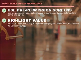 USE PRE-PERMISSION SCREENS
Use pre-permission screens to evaluate a user’s current mood before asking
for the final opt-in.
HIGHLIGHT VALUE
Explain to users how opting in to push messaging will benefit them and improve
the value of your app.
DON’T MAKE OPT-IN MANDATORY
 