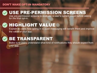 USE PRE-PERMISSION SCREENS
Use pre-permission screens to evaluate a user’s current mood before asking
for the final opt-in.
HIGHLIGHT VALUE
Explain to users how opting in to push messaging will benefit them and improve
the value of your app.
BE TRANSPARENT
Make sure users understand what kind of notifications they should expect from
your app.
DON’T MAKE OPT-IN MANDATORY
 