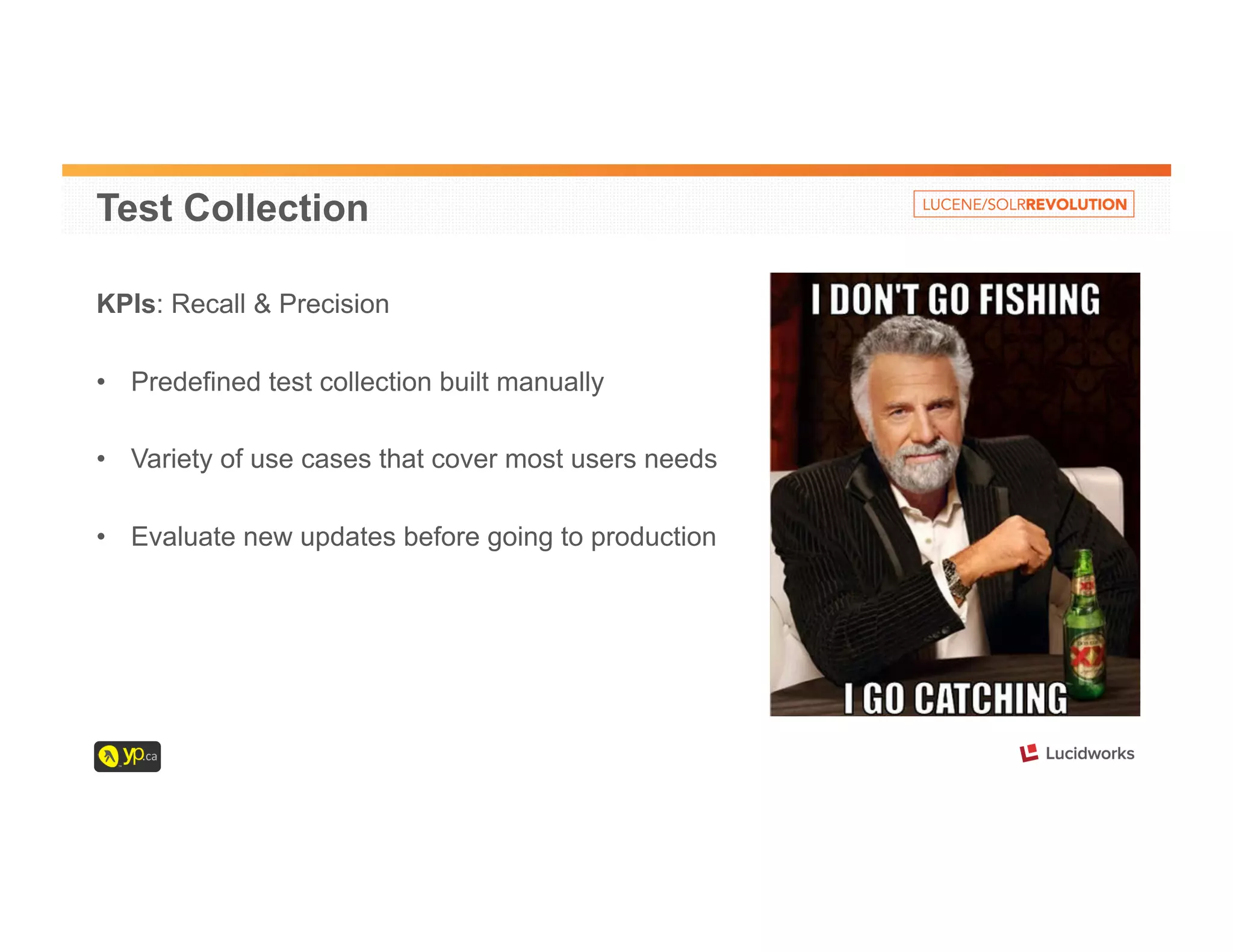 Test Collection 
KPIs: Recall & Precision 
• Predefined test collection built manually 
• Variety of use cases that cover most users needs 
• Evaluate new updates before going to production 
 
