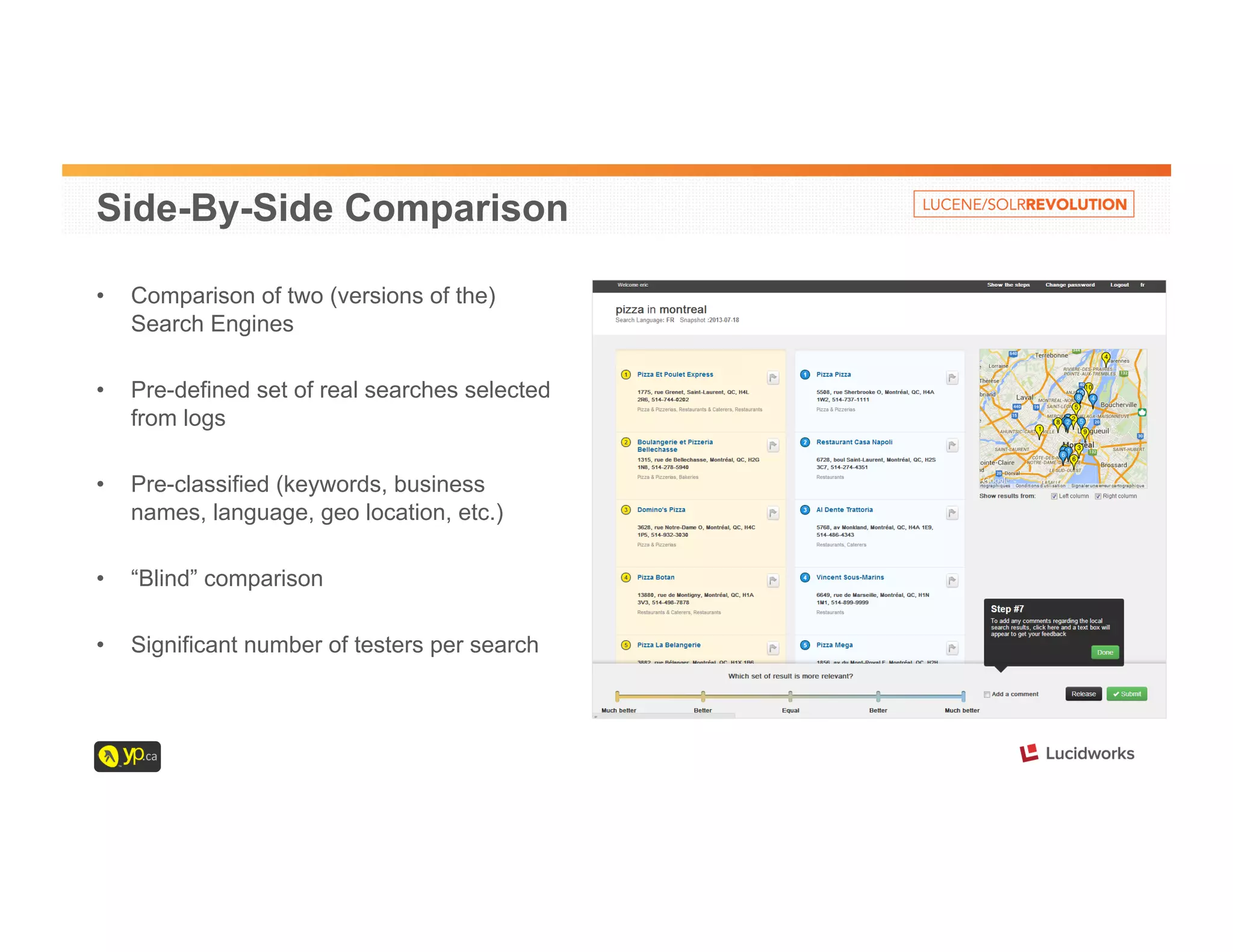 Side-By-Side Comparison 
• Comparison of two (versions of the) 
Search Engines 
• Pre-defined set of real searches selected 
from logs 
• Pre-classified (keywords, business 
names, language, geo location, etc.) 
• “Blind” comparison 
• Significant number of testers per search 
 