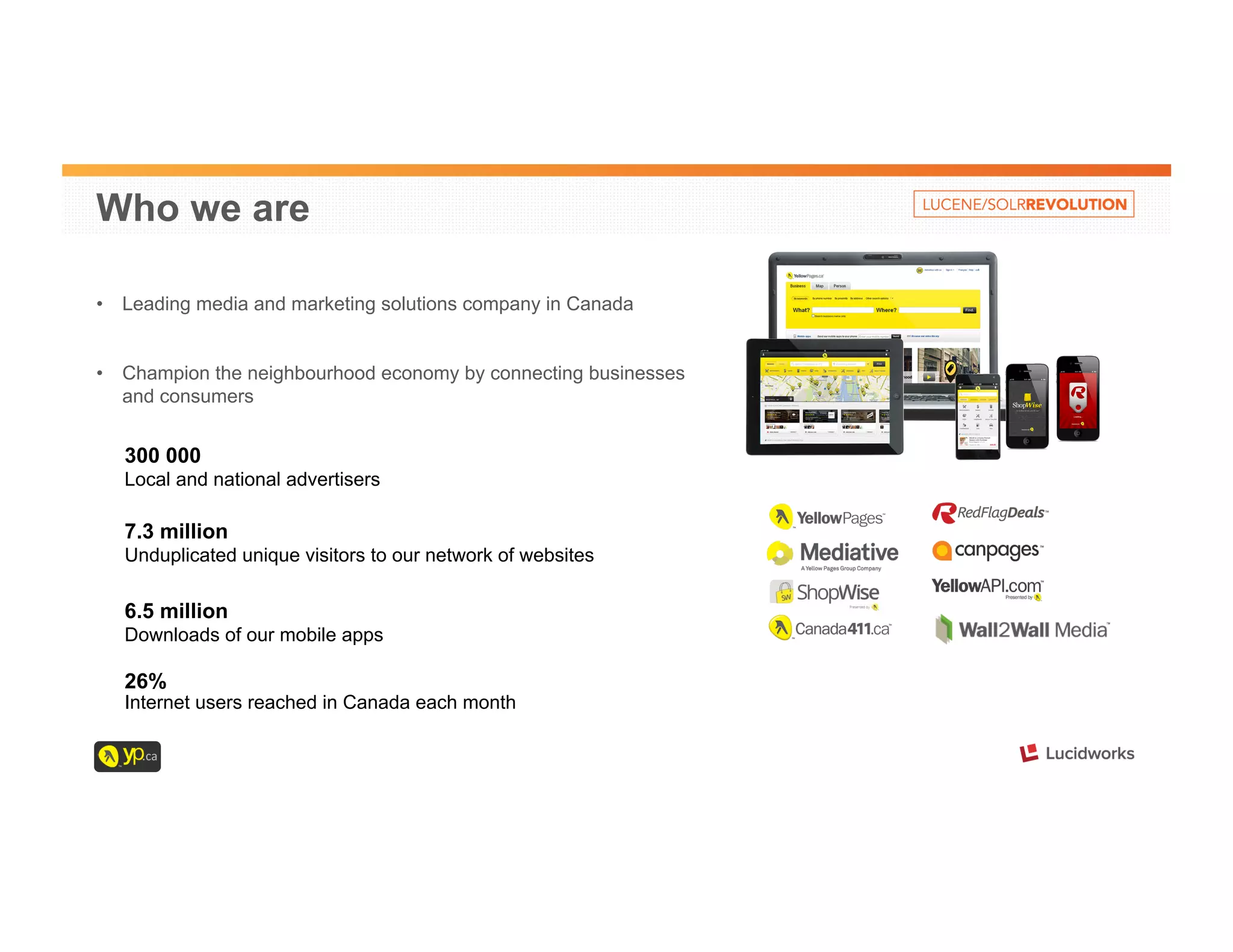 Who we are 
• Leading media and marketing solutions company in Canada 
• Champion the neighbourhood economy by connecting businesses 
and consumers 
300 000 
Local and national advertisers 
7.3 million 
Unduplicated unique visitors to our network of websites 
6.5 million 
Downloads of our mobile apps 
26% 
Internet users reached in Canada each month 
 