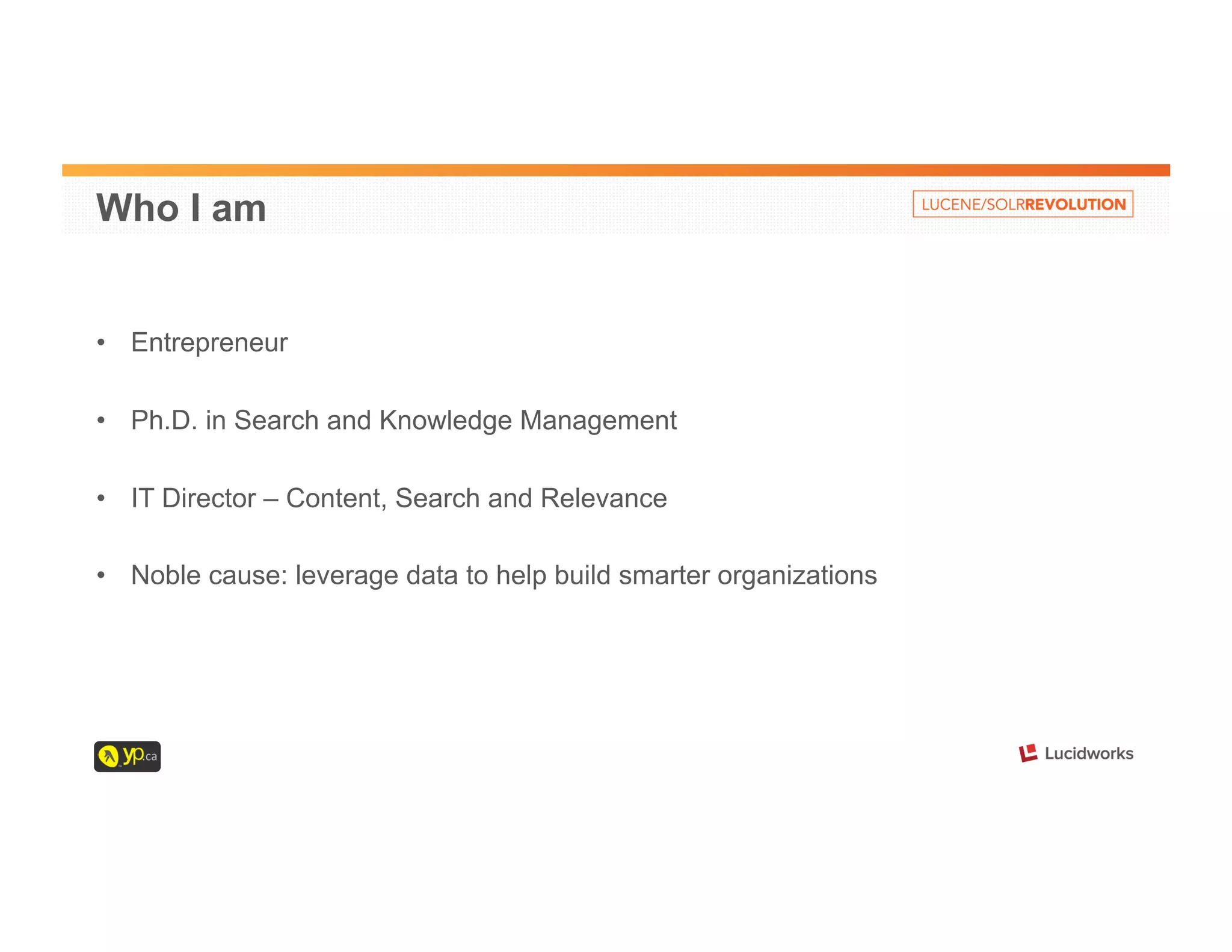 Who I am 
• Entrepreneur 
• Ph.D. in Search and Knowledge Management 
• IT Director – Content, Search and Relevance 
• Noble cause: leverage data to help build smarter organizations 
 
