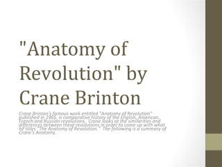 "Anatomy of
Revolution" by
Crane Brinton
Crane Brinton's famous work entitled "Anatomy of Revolution"
published in 1965, is comparative history of the English, American,
French and Russian revolutions. Crane looks at the similarities and
differences between these revolutions in order to come up with what
he titles "The Anatomy of Revolution." The following is a summary of
Crane's Anatomy.
 