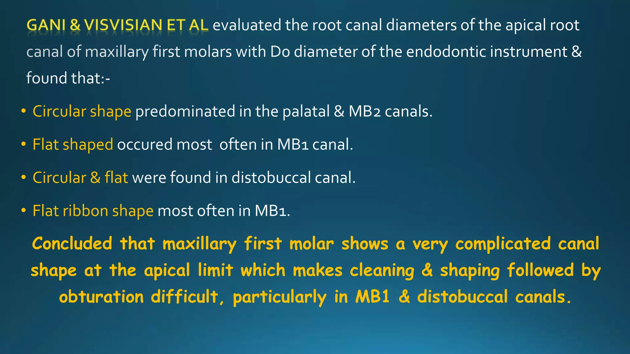 • Circular shape
• Flat shaped
• Circular & flat
• Flat ribbon shape
Concluded that maxillary first molar shows a very complicated canal
shape at the apical limit which makes cleaning & shaping followed by
obturation difficult, particularly in MB1 & distobuccal canals.
 