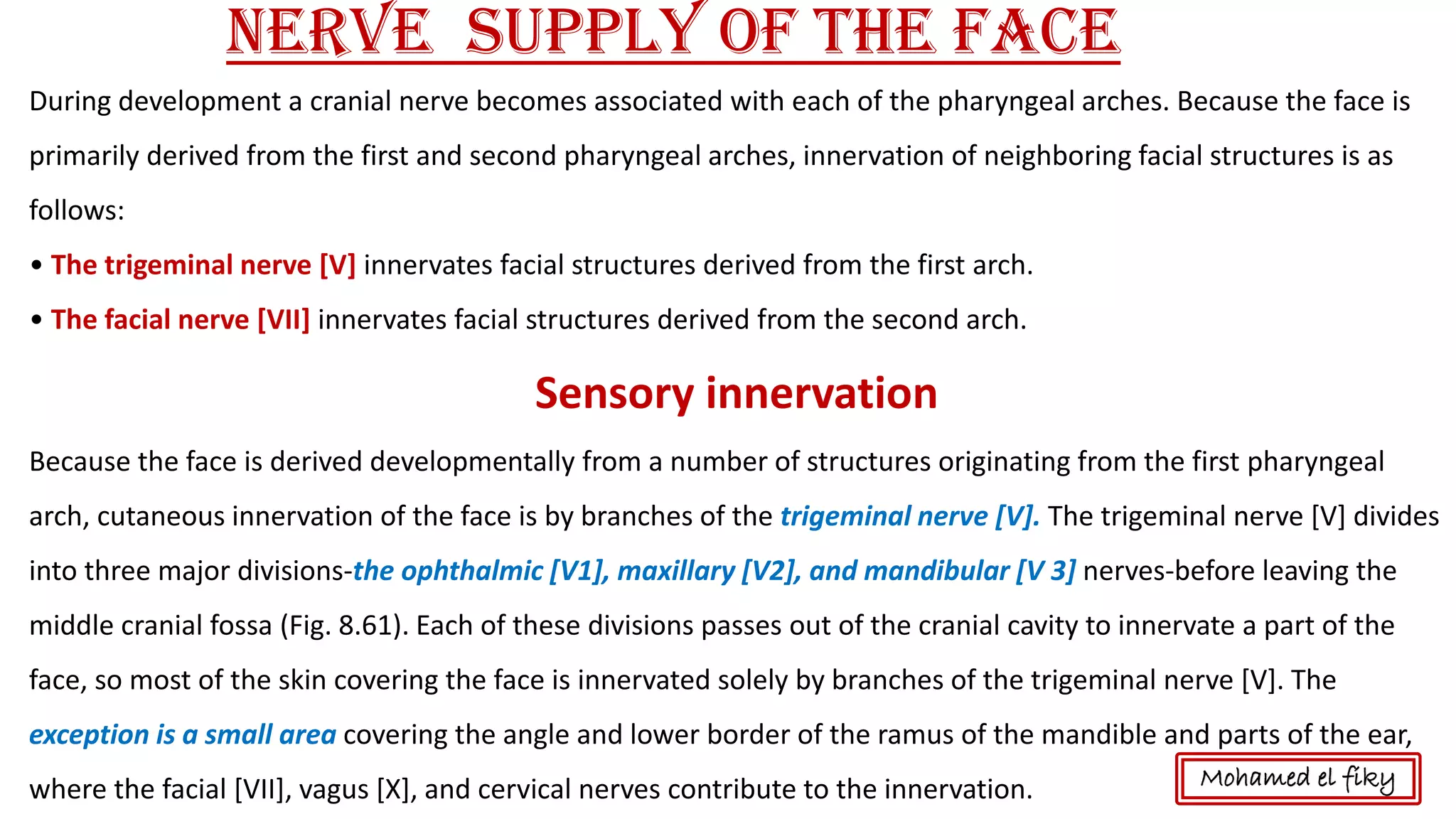 Nerve supply of the Face
During development a cranial nerve becomes associated with each of the pharyngeal arches. Because the face is
primarily derived from the first and second pharyngeal arches, innervation of neighboring facial structures is as
follows:
• The trigeminal nerve [V] innervates facial structures derived from the first arch.
• The facial nerve [VII] innervates facial structures derived from the second arch.
Sensory innervation
Because the face is derived developmentally from a number of structures originating from the first pharyngeal
arch, cutaneous innervation of the face is by branches of the trigeminal nerve [V]. The trigeminal nerve [V] divides
into three major divisions-the ophthalmic [V1], maxillary [V2], and mandibular [V 3] nerves-before leaving the
middle cranial fossa (Fig. 8.61). Each of these divisions passes out of the cranial cavity to innervate a part of the
face, so most of the skin covering the face is innervated solely by branches of the trigeminal nerve [V]. The
exception is a small area covering the angle and lower border of the ramus of the mandible and parts of the ear,
where the facial [VII], vagus [X], and cervical nerves contribute to the innervation. Mohamed el fiky
 