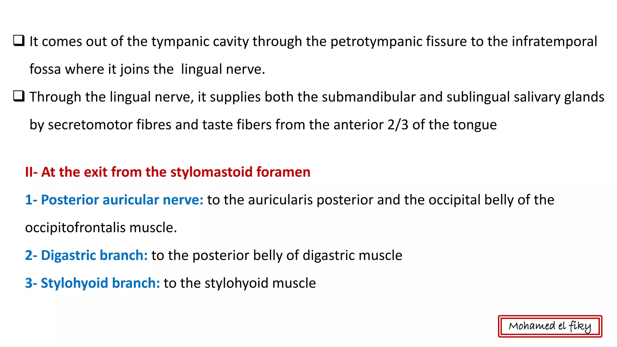 ❑ It comes out of the tympanic cavity through the petrotympanic fissure to the infratemporal
fossa where it joins the lingual nerve.
❑ Through the lingual nerve, it supplies both the submandibular and sublingual salivary glands
by secretomotor fibres and taste fibers from the anterior 2/3 of the tongue
II- At the exit from the stylomastoid foramen
1- Posterior auricular nerve: to the auricularis posterior and the occipital belly of the
occipitofrontalis muscle.
2- Digastric branch: to the posterior belly of digastric muscle
3- Stylohyoid branch: to the stylohyoid muscle
Mohamed el fiky
 