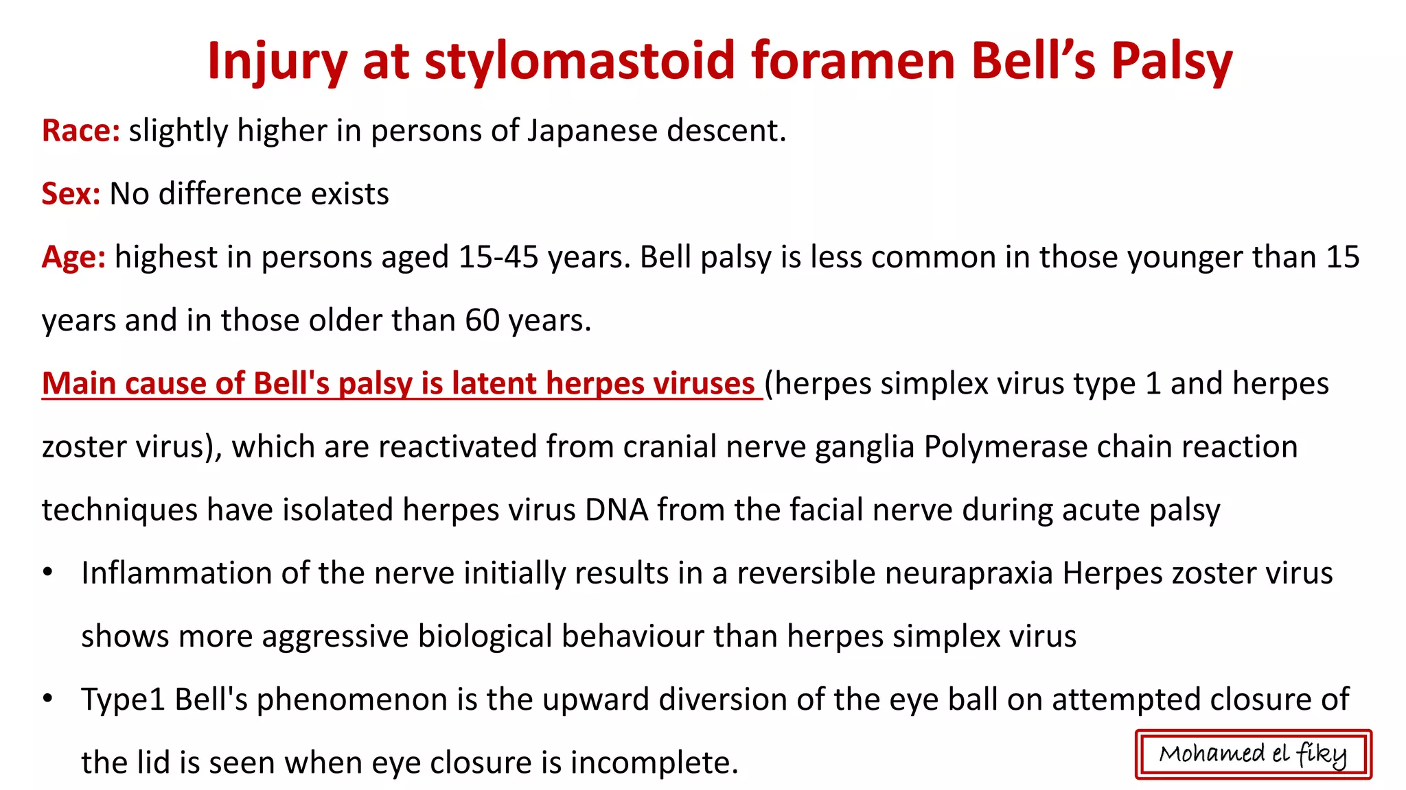 Injury at stylomastoid foramen Bell’s Palsy
Race: slightly higher in persons of Japanese descent.
Sex: No difference exists
Age: highest in persons aged 15-45 years. Bell palsy is less common in those younger than 15
years and in those older than 60 years.
Main cause of Bell's palsy is latent herpes viruses (herpes simplex virus type 1 and herpes
zoster virus), which are reactivated from cranial nerve ganglia Polymerase chain reaction
techniques have isolated herpes virus DNA from the facial nerve during acute palsy
• Inflammation of the nerve initially results in a reversible neurapraxia Herpes zoster virus
shows more aggressive biological behaviour than herpes simplex virus
• Type1 Bell's phenomenon is the upward diversion of the eye ball on attempted closure of
the lid is seen when eye closure is incomplete. Mohamed el fiky
 