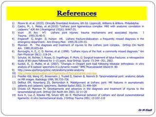 Dr M Eladl
References
1) Moore KL et al. (2010): Clinically Orientated Anatomy. 6th Ed. Lippincott, Williams & Wilkins. Philadelphia.
2) Castro, M., L. Melao, et al.(2010) "Lisfranc joint ligamentous complex: MRI with anatomic correlation in
cadavers." AJR Am J Roentgenol 195(6): W447-55.
3) Vuori JP, Aro HT. Lisfranc joint injuries: trauma mechanisms and associated injuries. J
Trauma. 1993;35:40–5.
4) Englanoff G, Anglin D, Hutson HR. Lisfranc fracture-dislocation: a frequently missed diagnosis in the
emergency department. Ann Emerg Med. 1995;26:229–33.
5) Myerson M. The diagnosis and treatment of injuries to the Lisfranc joint complex. Orthop Clin North
Am. 1989;20:655–64.
6) Burroughs, K. E., C. D. Reimer, et al. (1998). "Lisfranc injury of the foot: a commonly missed diagnosis." Am
Fam Physician 58(1): 118-24.
7) Schulze, W; Richter, J; Russe, O; Ingelfinger, P; Muhr, G: Surgical treatment of talus fractures: a retrospective
study of 80 cases followed for 1–15 years. Acta Orthop. Scand. 73:344 –351, 2002.
8) Suckel, A., O. Muller, et al. (2007). "Changes in Chopart joint load following tibiotalar arthrodesis: in vitro
analysis of 8 cadaver specimens in a dynamic model." BMC Musculoskelet Disord 8: 80.
9) http://www.sportsinjuryclinic.net/anatomy/ankle-anatomy
10) http://www.footeducation.com/ligaments-of-foot-and-ankle-overview
11) Preidler KW, Wang YC, Brossmann J, Trudell D, Daenen B, Resnick D. Tarsometatarsal joint: anatomic details
on MR images. Radiology 1996; 99:733–736
12) Delfaut EM, Rosenberg ZS, Demondion X. Malalignment at Lisfranc joint: MR features in asymptomatic
patients and cadaveric specimens. Skeletal Radiol 2002; 31:499–504
13) Chiodo CP, Myerson M. Developments and advances in the diagnosis and treatment of injuries to the
tarsometatarsal joint. Orthop Clin North Am 2001; 32:11–20
14) Kura H, Luo Z, Kitaoka HB, Smutz WP, An K. Mechanical behavior of Lisfranc and dorsal cuneometatarsal
ligaments: in vitro biomechanical study. J Orthop Trauma 2001; 15:107–110
 