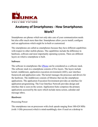 Anatomy of Smartphones - How Smartphones
                     Work?
Smartphones are phones which not only take care of your communication needs
but also offer much more than that. Smartphones allow you to install, configure
and run applications which might be in-built or customized.

The smartphones are called as smartphones because they have different capabilities
with respect to other mobile phones. The capabilities include the difference in
hardware, software and most importantly operating systems. There are different
layers on which a smartphone is built.

Software

The software in smartphones like iPhone can be considered as a software stack.
The software stack in a smartphone consists of five layers. The layers include
kernel, middleware, application execution environment (AEE), user interface
framework and application suite. The kernel manages the processes and drivers for
the hardware. The middleware consists of libraries that run the smartphone
applications. The application Execution Environment provides an interface for
application programming. The User Interface Network provides design and
interface that is seen on the screen. Application Suite comprises the primary
applications accessed by the users which include menu screen, calendar and
message inbox.

Hardware

Processing Power

The smartphones run on processors with clock speeds ranging from 100-624 MHz
(with 1 GHz processor) which is mind-numblingly slow if used on a desktop in
 