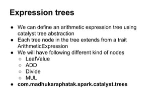 Expression trees
● We can define an arithmetic expression tree using
catalyst tree abstraction
● Each tree node in the tree extends from a trait
ArithmeticExpression
● We will have following different kind of nodes
○ LeafValue
○ ADD
○ Divide
○ MUL
● com.madhukaraphatak.spark.catalyst.trees
 