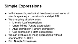 Simple Expressions
● In this example, we look at how to represent some of
simple spark sql expressions in catalyst API
● We are going at below ones
○ Literals (Leaf expression)
○ Unary Minus ( Unary expression)
○ ADD expression ( Binary expression)
○ Cos expression ( Math expression)
● We can evaluate all these expressions without
sparkcontext or RDD.
● Ex : SimpleExpression
 